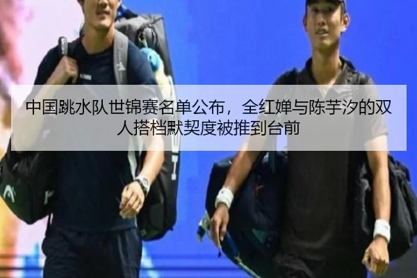 中国跳水队世锦赛名单公布，全红婵与陈芋汐的双人搭档默契度被推到台前